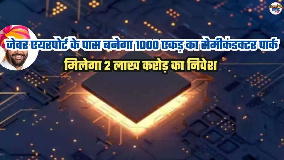 जेवर एयरपोर्ट के पास बनेगा 1000 एकड़ का सेमीकंडक्टर पार्क, मिलेगा 2 लाख करोड़ का निवेश